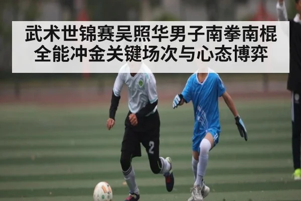 武术世锦赛吴照华男子南拳南棍全能冲金关键场次与心态博弈