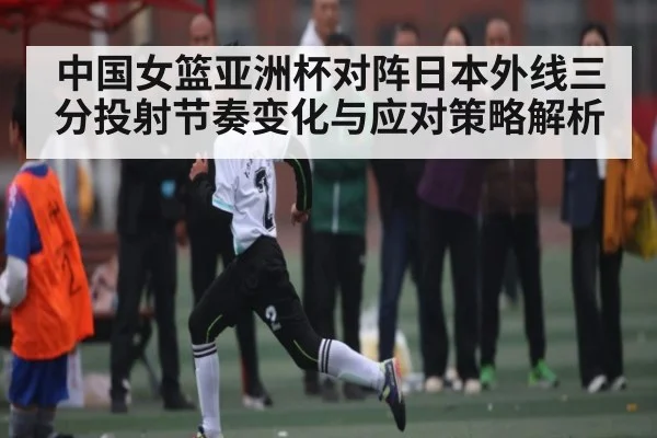 中国女篮亚洲杯对阵日本外线三分投射节奏变化与应对策略解析